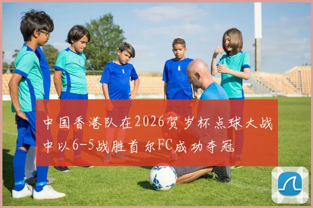 中国香港队在2026贺岁杯点球大战中以6-5战胜首尔FC成功夺冠