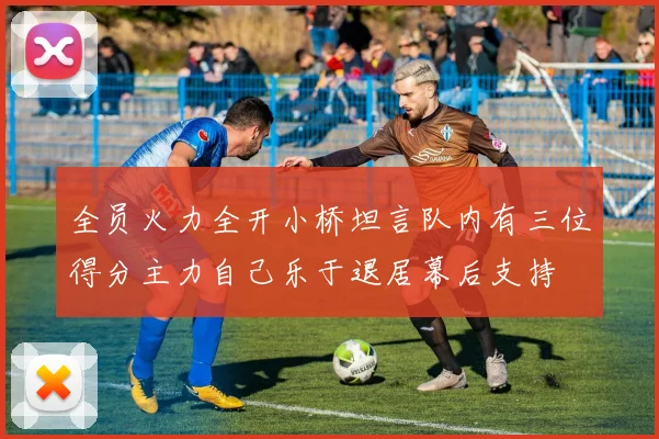 全员火力全开小桥坦言队内有三位得分主力自己乐于退居幕后支持