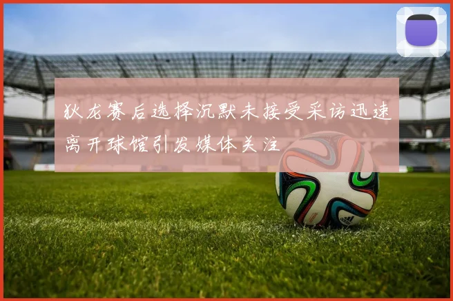 狄龙赛后选择沉默未接受采访迅速离开球馆引发媒体关注