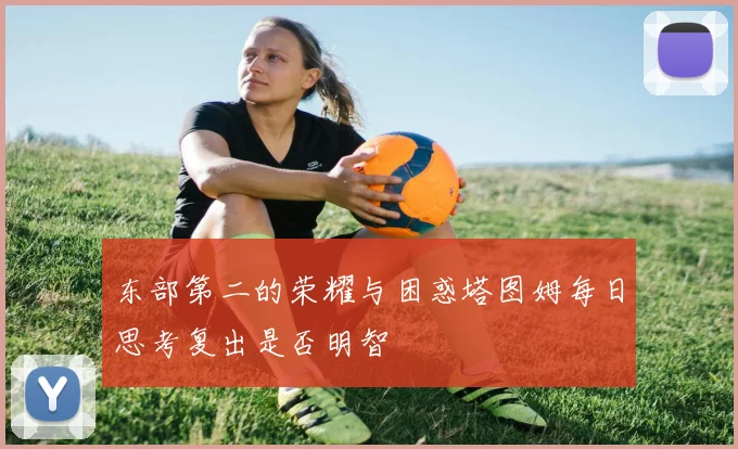 东部第二的荣耀与困惑塔图姆每日思考复出是否明智