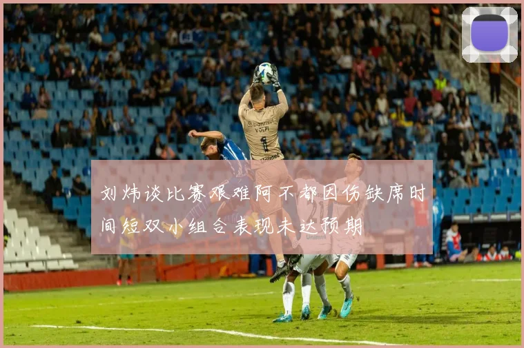 刘炜谈比赛艰难阿不都因伤缺席时间短双小组合表现未达预期