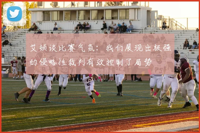 艾顿谈比赛气氛：我们展现出极强的侵略性裁判有效控制了局势