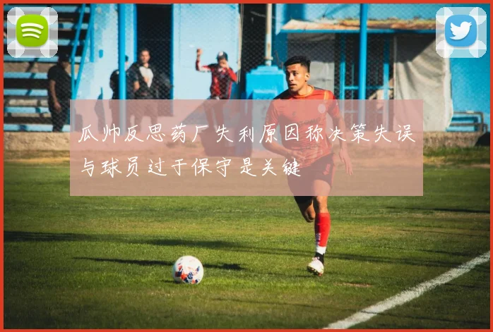 瓜帅反思药厂失利原因称决策失误与球员过于保守是关键