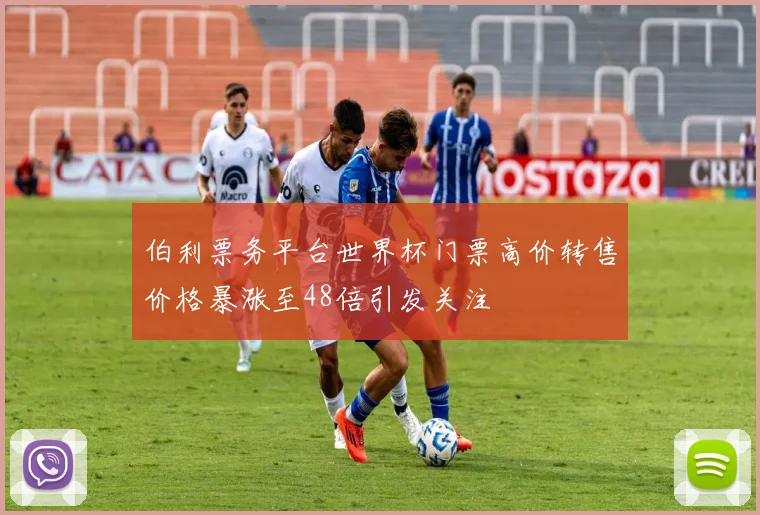 伯利票务平台世界杯门票高价转售价格暴涨至48倍引发关注