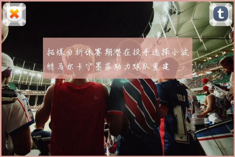拓媒分析休赛期潜在投手选择小波特马尔卡宁墨菲助力球队重建