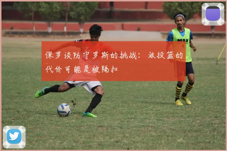 保罗谈防守罗斯的挑战：放投篮的代价可能是被隔扣