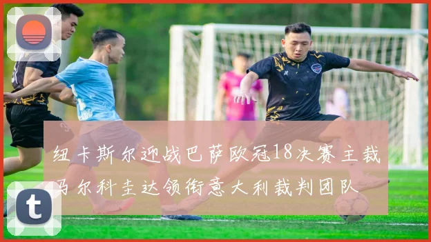 纽卡斯尔迎战巴萨欧冠18决赛主裁马尔科圭达领衔意大利裁判团队