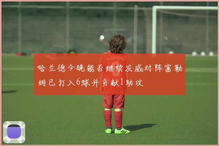 哈兰德今晚能否继续发威对阵富勒姆已打入6球并贡献1助攻