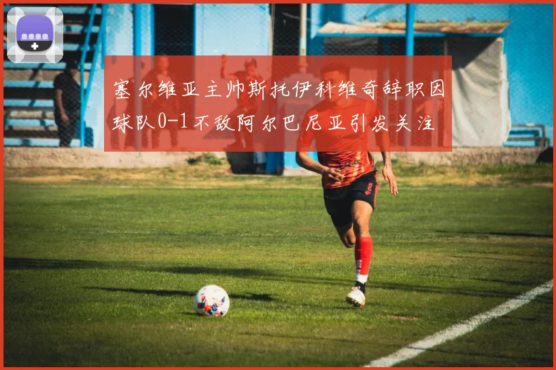 塞尔维亚主帅斯托伊科维奇辞职因球队0-1不敌阿尔巴尼亚引发关注