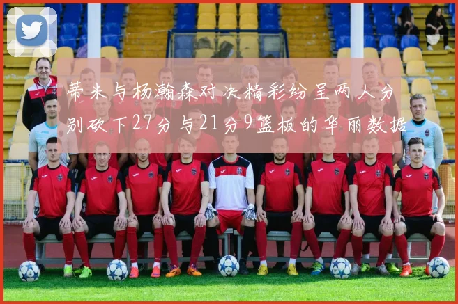 蒂米与杨瀚森对决精彩纷呈两人分别砍下27分与21分9篮板的华丽数据