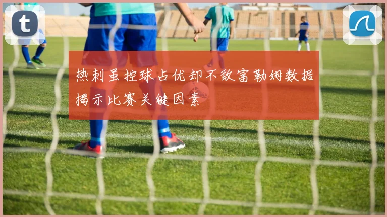 热刺虽控球占优却不敌富勒姆数据揭示比赛关键因素