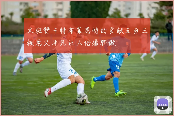 文班赞卡特布莱恩特的贡献五分三板意义非凡让人倍感骄傲