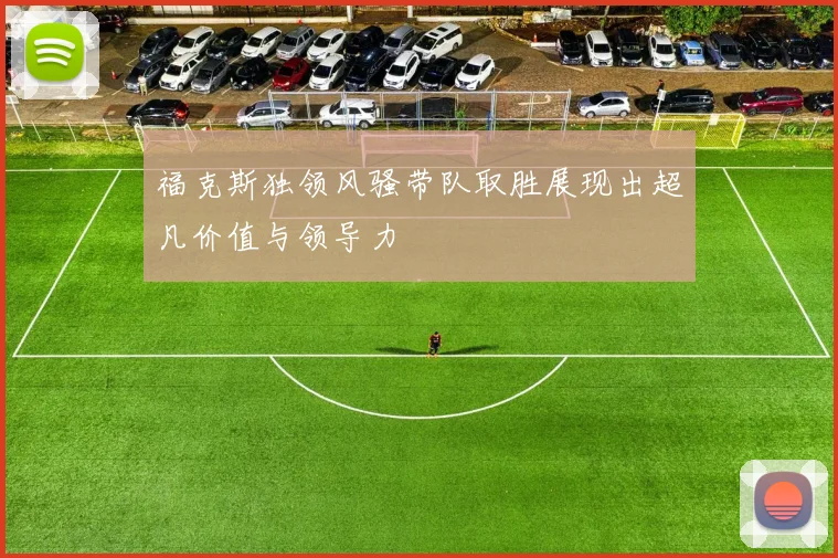 福克斯独领风骚带队取胜展现出超凡价值与领导力