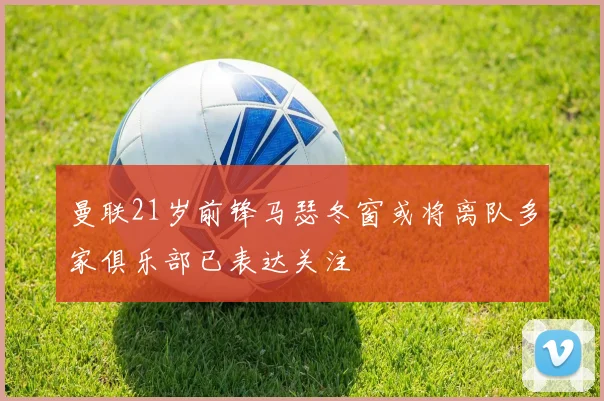 曼联21岁前锋马瑟冬窗或将离队多家俱乐部已表达关注