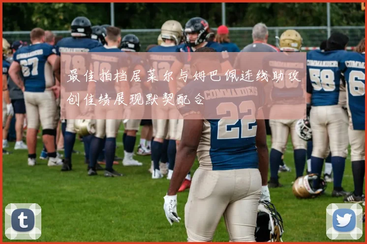 最佳拍档居莱尔与姆巴佩连线助攻创佳绩展现默契配合