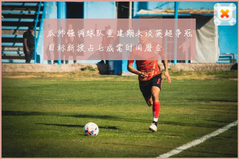 瓜帅强调球队重建期未谈英超争冠目标新援占七成需时间磨合