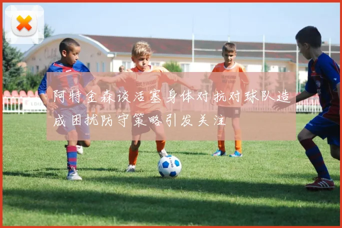 阿特金森谈活塞身体对抗对球队造成困扰防守策略引发关注