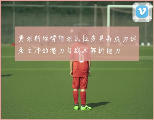 费尔斯称赞阿尔瓦拉多具备成为优秀主帅的潜力与战术解析能力