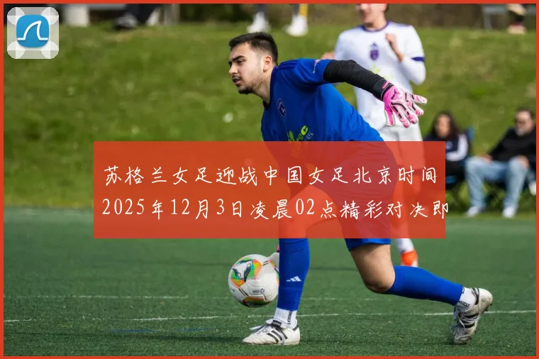 苏格兰女足迎战中国女足北京时间2025年12月3日凌晨02点精彩对决即将上演
